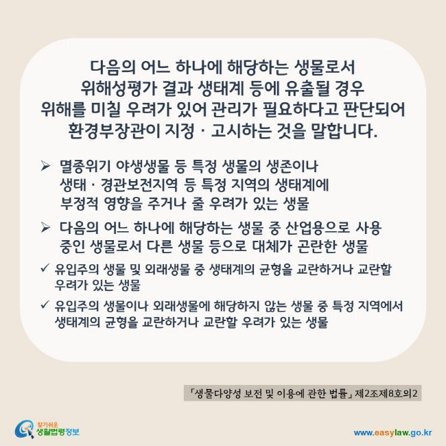 www.easylaw.go.kr 다음의 어느 하나에 해당하는 생물로서 위해성평가 결과 생태계 등에 유출될 경우 위해를 미칠 우려가 있어 관리가 필요하다고 판단되어 환경부장관이 지정·고시하는 것을 말합니다. ▶ 멸종위기 야생생물 등 툭정 생물의 생존이나 생태·경관보전지역 등 특정 지역의 생태계에 부정적 영향을 주거나 줄 우려가 있는 생물 ▶ 다음의 어느 하나에 해당하는 생물 중 산업용으로 사용 중인 생물로서 다른 생물 등으로 대체가 곤란한 생물 √ 유입주의 생물 및 외래생물 중 생태계의 균형을 교란하거나 교란할 우려가 있는 생물 √ 유입주의 생물이나 외래생물에 해당하지 않는 생물 중 특정지역에서 생태계의 균형을 교란하거나 교란할 우려가 있는 생물 「생물다양성 보전 및 이용에 관한 법률」 제2조제8호의2